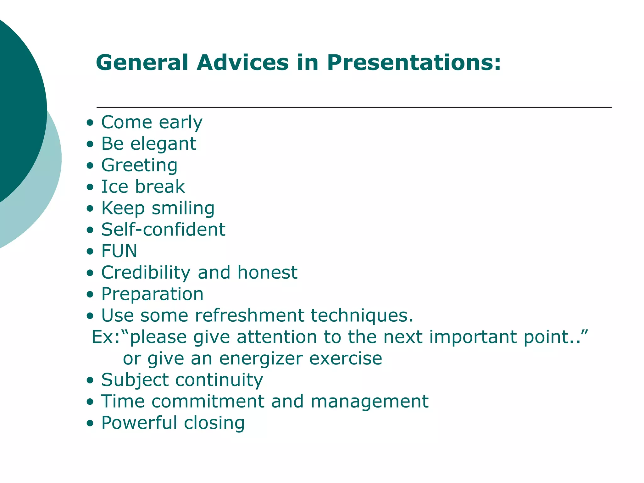 General Advices in Presentations:

• Come early
• Be elegant
• Greeting
• Ice break
• Keep smiling
• Self-confident
• FUN
• Credibility and honest
• Preparation
• Use some refreshment techniques.
 Ex:“please give attention to the next important point..”
    or give an energizer exercise
• Subject continuity
• Time commitment and management
• Powerful closing
 
