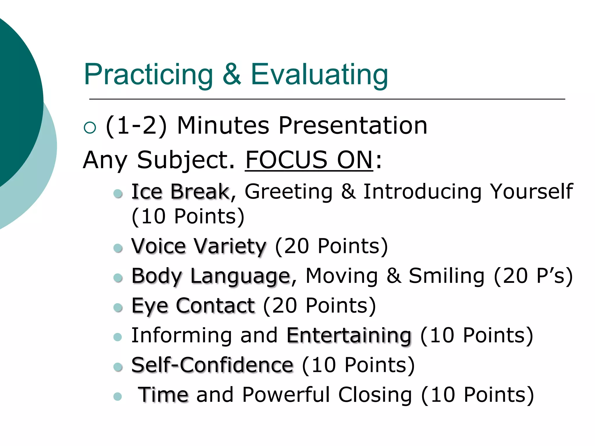 Practicing & Evaluating
(1-2) Minutes Presentation
Any Subject. FOCUS ON:
       Ice Break, Greeting & Introducing Yourself
        (10 Points)
       Voice Variety (20 Points)
       Body Language, Moving & Smiling (20 P’s)
       Eye Contact (20 Points)
       Informing and Entertaining (10 Points)
       Self-Confidence (10 Points)
        Time and Powerful Closing (10 Points)
 