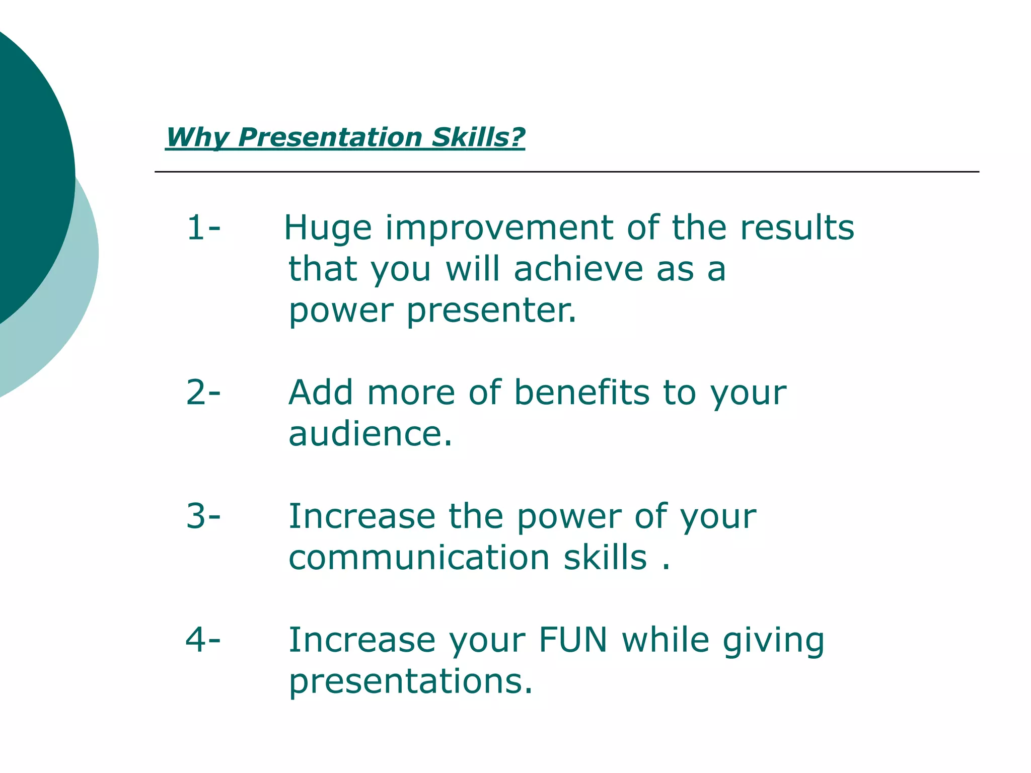 Why Presentation Skills?


 1-    Huge improvement of the results
       that you will achieve as a
       power presenter.

 2-     Add more of benefits to your
        audience.

 3-     Increase the power of your
        communication skills .

 4-     Increase your FUN while giving
        presentations.
 