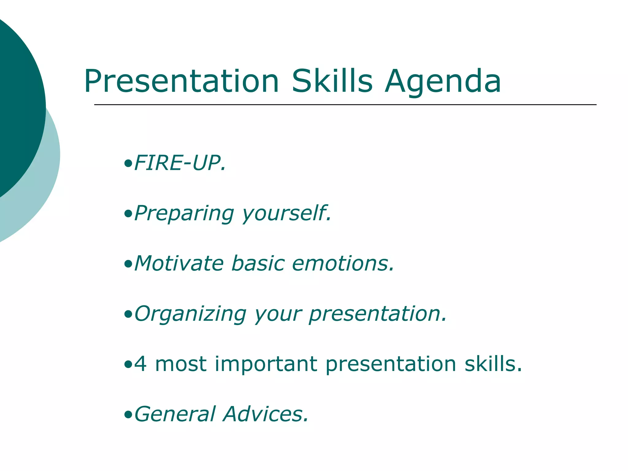 Presentation Skills Agenda

  •FIRE-UP.

  •Preparing yourself.

  •Motivate basic emotions.

  •Organizing your presentation.

  •4 most important presentation skills.

  •General Advices.
 