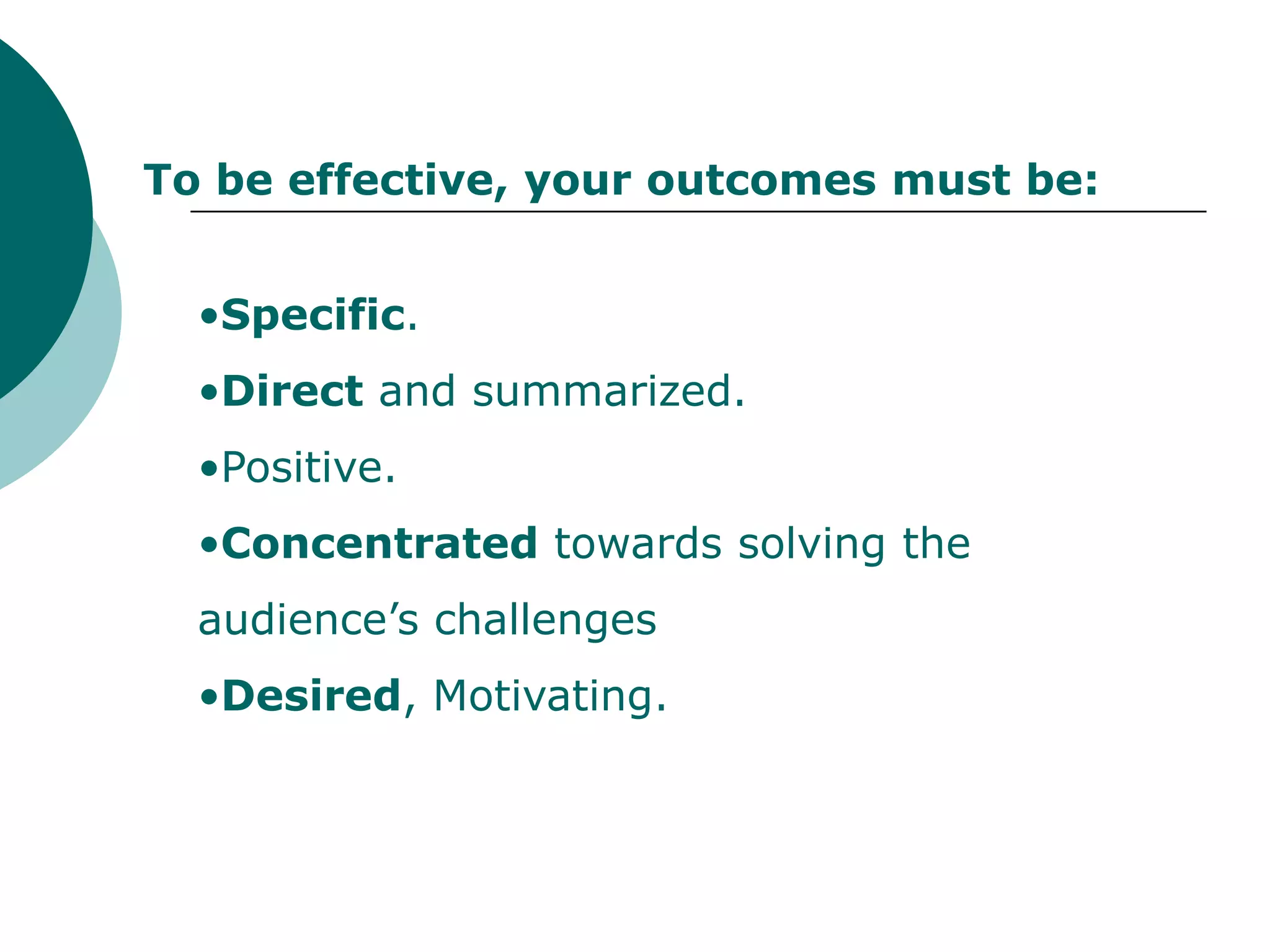 To be effective, your outcomes must be:


  •Specific.
  •Direct and summarized.
  •Positive.
  •Concentrated towards solving the
  audience’s challenges
  •Desired, Motivating.
 