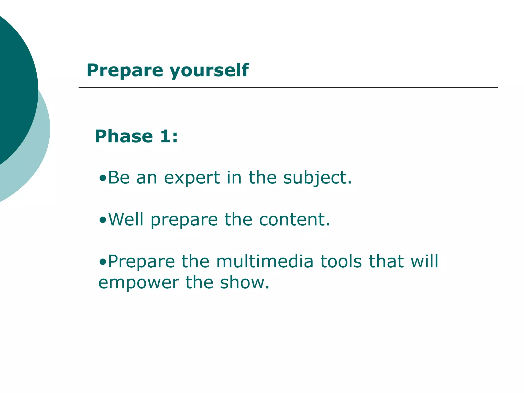 Prepare yourself


Phase 1:

 •Be an expert in the subject.

 •Well prepare the content.

 •Prepare the multimedia tools that will
 empower the show.
 