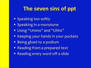 The seven sins of ppt
 Speaking too softly
 Speaking in a monotone
 Using “Umms” and “Uhhs”
 Keeping your hands in your pockets
 Being glued to a podium
 Reading from a prepared text
 Reading every word off a slide
 
