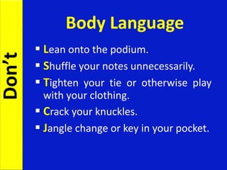 Body Language
 Lean onto the podium.
 Shuffle your notes unnecessarily.
 Tighten your tie or otherwise play
with your clothing.
 Crack your knuckles.
 Jangle change or key in your pocket.
Don’t
 