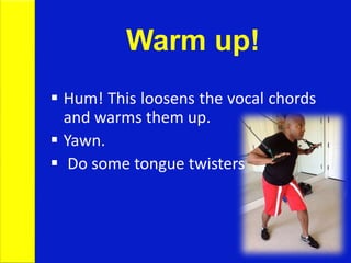 Warm up!
 Hum! This loosens the vocal chords
and warms them up.
 Yawn.
 Do some tongue twisters
 