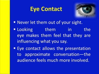  Never let them out of your sight.
 Looking them in the
eye makes them feel that they are
influencing what you say.
 Eye contact allows the presentation
to approximate conversation—the
audience feels much more involved.
Eye Contact
 