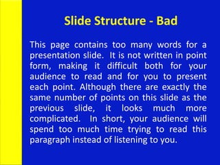 Slide Structure - Bad
This page contains too many words for a
presentation slide. It is not written in point
form, making it difficult both for your
audience to read and for you to present
each point. Although there are exactly the
same number of points on this slide as the
previous slide, it looks much more
complicated. In short, your audience will
spend too much time trying to read this
paragraph instead of listening to you.
 