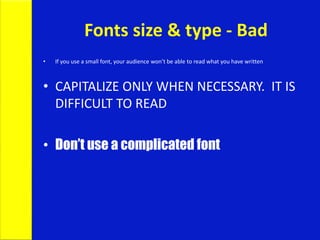 Fonts size & type - Bad
• If you use a small font, your audience won’t be able to read what you have written
• CAPITALIZE ONLY WHEN NECESSARY. IT IS
DIFFICULT TO READ
• Don’t use a complicated font
 