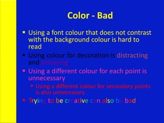 Color - Bad
 Using a font colour that does not contrast
with the background colour is hard to
read
 Using colour for decoration is distracting
and annoying.
 Using a different colour for each point is
unnecessary
 Using a different colour for secondary points
is also unnecessary
 Trying to be creative can also be bad
 
