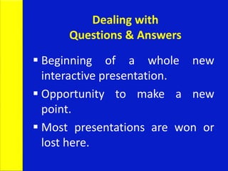 Dealing with
Questions & Answers
 Beginning of a whole new
interactive presentation.
 Opportunity to make a new
point.
 Most presentations are won or
lost here.
 