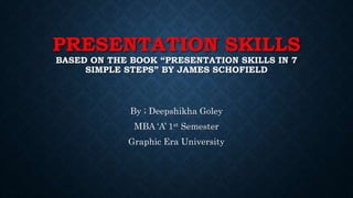 PRESENTATION SKILLS
BASED ON THE BOOK “PRESENTATION SKILLS IN 7
SIMPLE STEPS” BY JAMES SCHOFIELD
By ; Deepshikha Goley
MBA ‘A’ 1st Semester
Graphic Era University
 