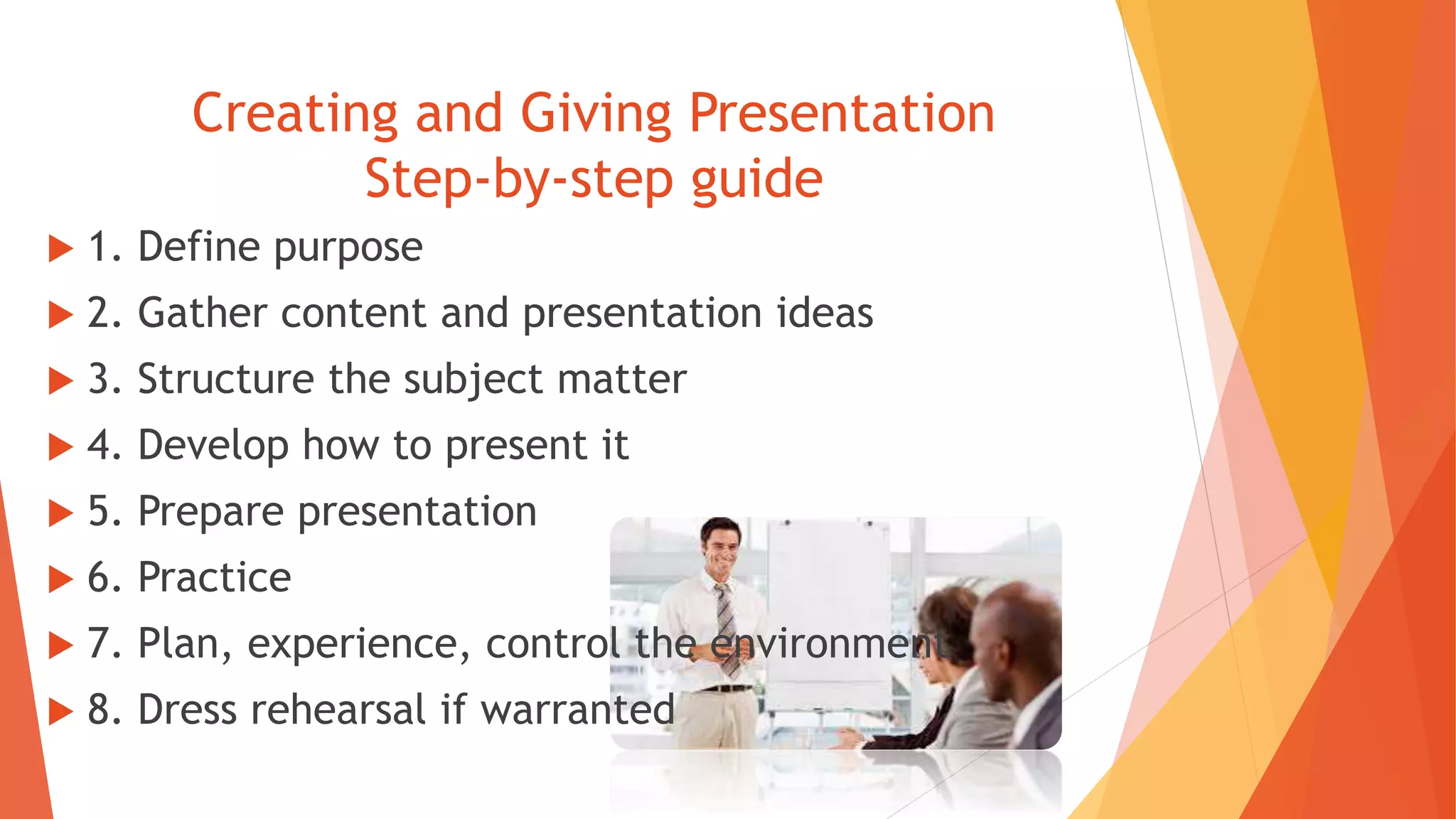 Creating and Giving Presentation
Step-by-step guide
 1. Define purpose
 2. Gather content and presentation ideas
 3. Structure the subject matter
 4. Develop how to present it
 5. Prepare presentation
 6. Practice
 7. Plan, experience, control the environment
 8. Dress rehearsal if warranted
 