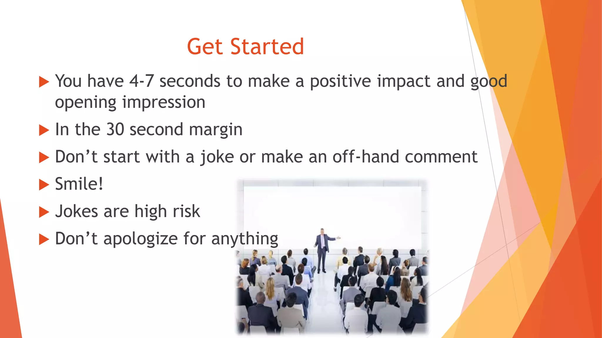 Get Started
 You have 4-7 seconds to make a positive impact and good
opening impression
 In the 30 second margin
 Don’t start with a joke or make an off-hand comment
 Smile!
 Jokes are high risk
 Don’t apologize for anything
 