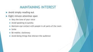 MAINTAINING INTEREST
 Avoid simply reading out
 Eight minute attention span
 Vary the tone of your voice
 Avoid speaking to quickly
 Maintain eye contact with people in all parts of the room
 Smile
 Be mobile; stationary
 Avoid doing things that distract the audience
 