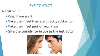 EYE CONTACT
This will:
Keep them alert
Make them feel they are directly spoken to
Make them feel part of your class
Give the confidence in you as the instructor
 