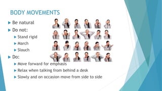 BODY MOVEMENTS
 Be natural
 Do not:
 Stand rigid
 March
 Slouch
 Do:
 Move forward for emphasis
 Relax when talking from behind a desk
 Slowly and on occasion move from side to side
 