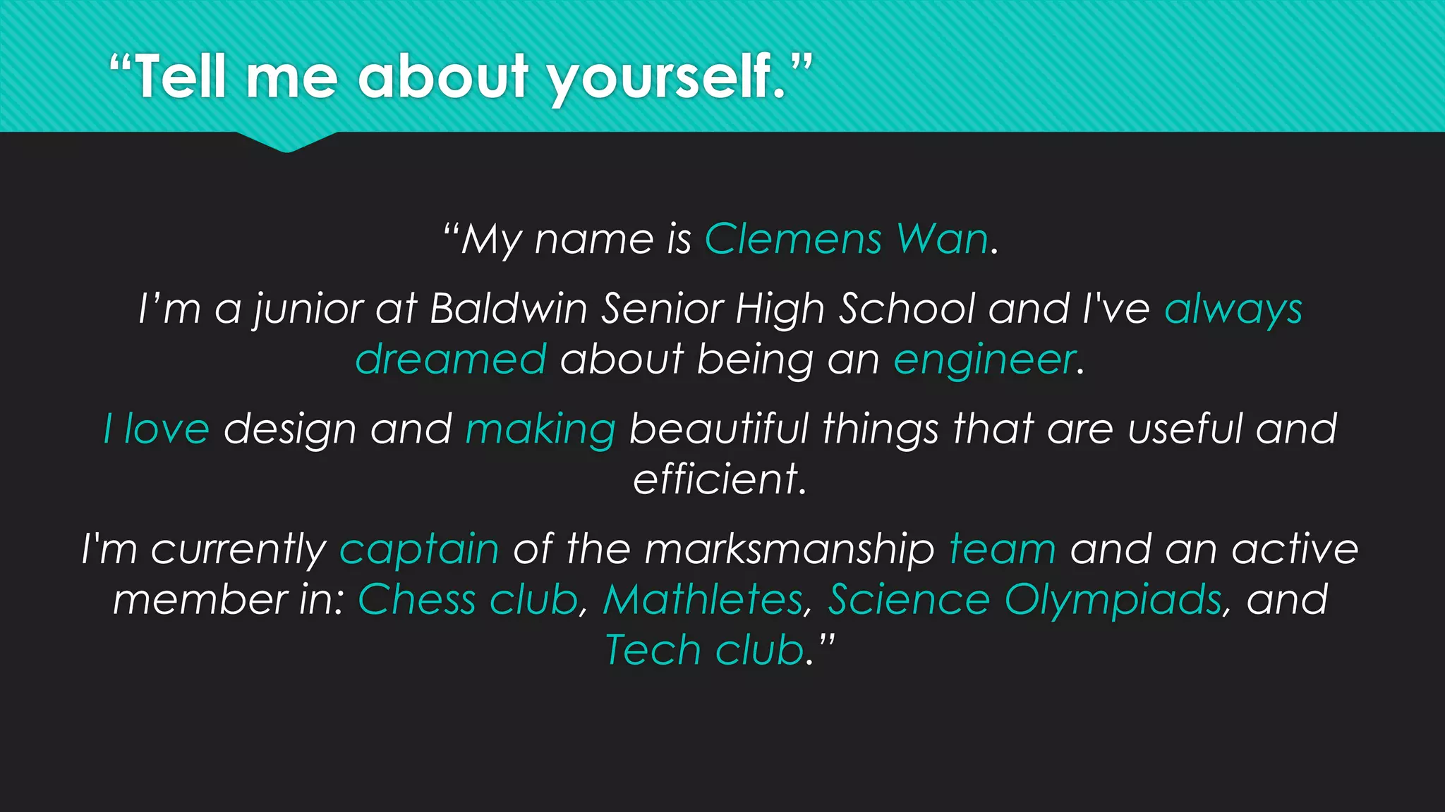 “Tell me about yourself.”
“My name is Clemens Wan.
I’m a junior at Baldwin Senior High School and I've always
dreamed about being an engineer.
I love design and making beautiful things that are useful and
efficient.
I'm currently captain of the marksmanship team and an active
member in: Chess club, Mathletes, Science Olympiads, and
Tech club.”
 