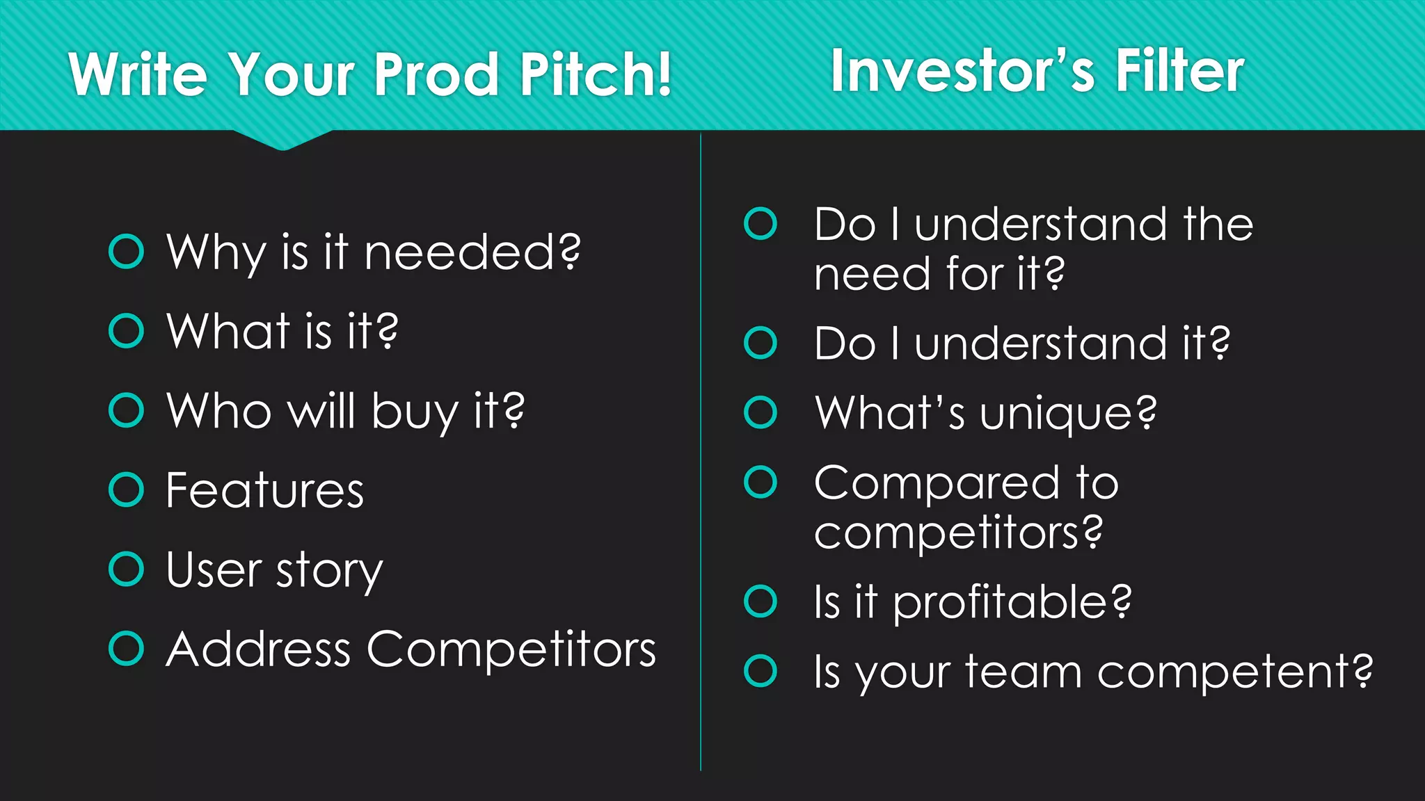 Write Your Prod Pitch!
 Why is it needed?
 What is it?
 Who will buy it?
 Features
 User story
 Address Competitors
Investor’s Filter
 Do I understand the
need for it?
 Do I understand it?
 What’s unique?
 Compared to
competitors?
 Is it profitable?
 Is your team competent?
 
