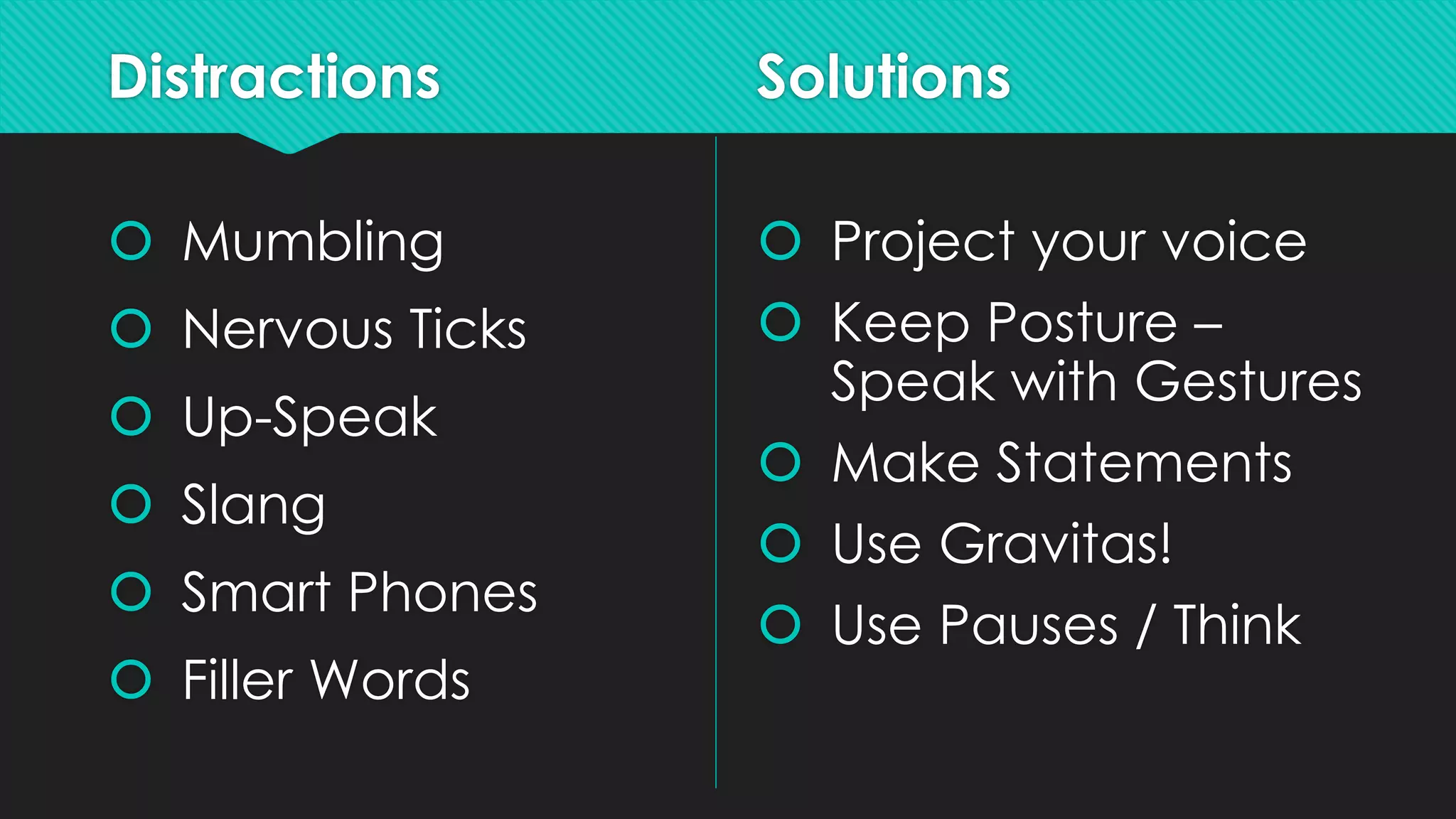 Distractions
 Mumbling
 Nervous Ticks
 Up-Speak
 Slang
 Smart Phones
 Filler Words
Solutions
 Project your voice
 Keep Posture –
Speak with Gestures
 Make Statements
 Use Gravitas!
 Use Pauses / Think
 