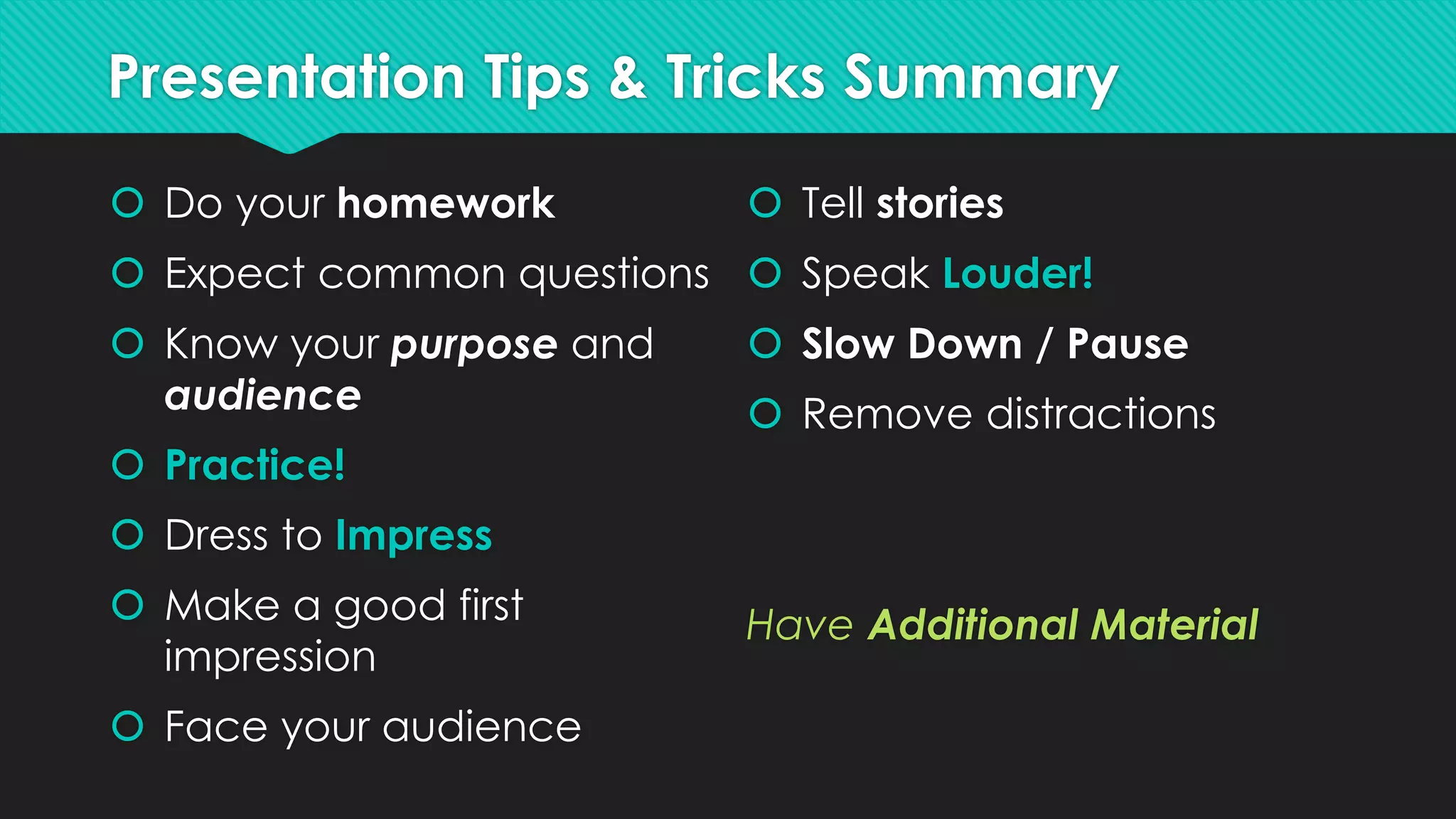 Presentation Tips & Tricks Summary
 Do your homework
 Expect common questions
 Know your purpose and
audience
 Practice!
 Dress to Impress
 Make a good first
impression
 Face your audience
 Tell stories
 Speak Louder!
 Slow Down / Pause
 Remove distractions
Have Additional Material
 