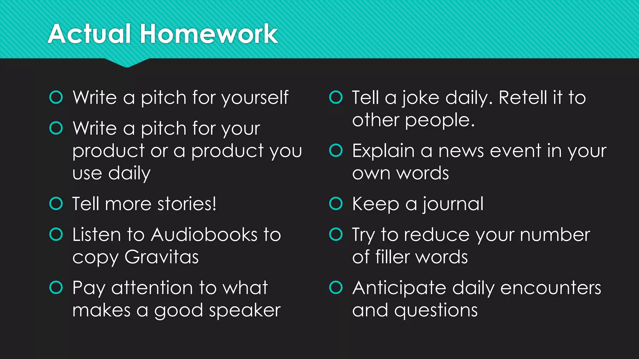 Actual Homework
 Write a pitch for yourself
 Write a pitch for your
product or a product you
use daily
 Tell more stories!
 Listen to Audiobooks to
copy Gravitas
 Pay attention to what
makes a good speaker
 Tell a joke daily. Retell it to
other people.
 Explain a news event in your
own words
 Keep a journal
 Try to reduce your number
of filler words
 Anticipate daily encounters
and questions
 