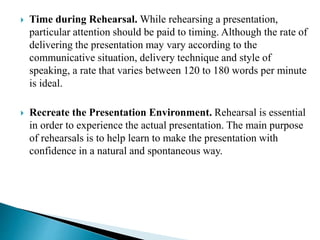  Time during Rehearsal. While rehearsing a presentation,
particular attention should be paid to timing. Although the rate of
delivering the presentation may vary according to the
communicative situation, delivery technique and style of
speaking, a rate that varies between 120 to 180 words per minute
is ideal.
 Recreate the Presentation Environment. Rehearsal is essential
in order to experience the actual presentation. The main purpose
of rehearsals is to help learn to make the presentation with
confidence in a natural and spontaneous way.
 
