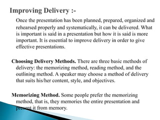 Once the presentation has been planned, prepared, organized and
rehearsed properly and systematically, it can be delivered. What
is important is said in a presentation but how it is said is more
important. It is essential to improve delivery in order to give
effective presentations.
Choosing Delivery Methods. There are three basic methods of
delivery: the memorizing method, reading method, and the
outlining method. A speaker may choose a method of delivery
that suits his/her content, style, and objectives.
Memorizing Method. Some people prefer the memorizing
method, that is, they memories the entire presentation and
present it from memory.
 