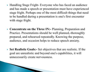  Handling Stage Fright- Everyone who has faced an audience
and has made a speech or presentation must have experienced
stage fright. Perhaps one of the most difficult things that need
to be handled during a presentation is one's first encounter
with stage fright.
 Concentrate on the Three IN:- Planning, Preparation and
Practice. Presentations should be well planned,-thoroughly
prepared, and rehearsed repeatedly. Knowing the purpose,
audience, and occasion helps to reduce speech anxiety.
 Set Realistic Goals:- Set objectives that are realistic. If the
goal are unrealistic and beyond one's capabilities, it will
unnecessarily create nervousness.
 