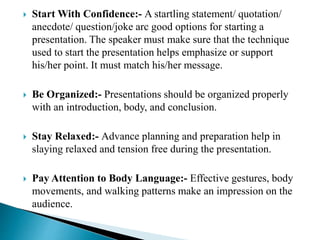  Start With Confidence:- A startling statement/ quotation/
anecdote/ question/joke arc good options for starting a
presentation. The speaker must make sure that the technique
used to start the presentation helps emphasize or support
his/her point. It must match his/her message.
 Be Organized:- Presentations should be organized properly
with an introduction, body, and conclusion.
 Stay Relaxed:- Advance planning and preparation help in
slaying relaxed and tension free during the presentation.
 Pay Attention to Body Language:- Effective gestures, body
movements, and walking patterns make an impression on the
audience.
 