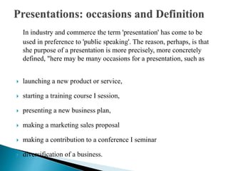 In industry and commerce the term 'presentation' has come to be
used in preference to 'public speaking'. The reason, perhaps, is that
she purpose of a presentation is more precisely, more concretely
defined, "here may be many occasions for a presentation, such as
 launching a new product or service,
 starting a training course I session,
 presenting a new business plan,
 making a marketing sales proposal
 making a contribution to a conference I seminar
 diversification of a business.
 