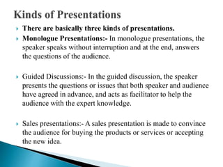  There are basically three kinds of presentations.
 Monologue Presentations:- In monologue presentations, the
speaker speaks without interruption and at the end, answers
the questions of the audience.
 Guided Discussions:- In the guided discussion, the speaker
presents the questions or issues that both speaker and audience
have agreed in advance, and acts as facilitator to help the
audience with the expert knowledge.
 Sales presentations:- A sales presentation is made to convince
the audience for buying the products or services or accepting
the new idea.
 