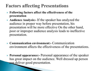  Following factors affect the effectiveness of the
presentation
 Audience Analysis:- If the speaker has analyzed the
audience in proper way before presentation, his
presentation will be more effective On the other hand,
poor or improper audience analysis leads to ineffective
presentation.
 Communication environment:- Communication
environment affects the effectiveness of the presentations.
 Personal appearance:- Personal appearance of the speaker
has great impact on the audience. Well dressed up person
can deliver good presentation.
 