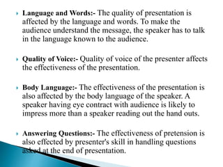  Language and Words:- The quality of presentation is
affected by the language and words. To make the
audience understand the message, the speaker has to talk
in the language known to the audience.
 Quality of Voice:- Quality of voice of the presenter affects
the effectiveness of the presentation.
 Body Language:- The effectiveness of the presentation is
also affected by the body language of the speaker. A
speaker having eye contract with audience is likely to
impress more than a speaker reading out the hand outs.
 Answering Questions:- The effectiveness of pretension is
also effected by presenter's skill in handling questions
asked at the end of presentation.
 