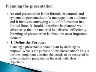  An oral presentation is the formal, structured, and
systematic presentation of a message lo an audience
and it involves conveying a lot of information in a
limited lime. It should, therefore, be planned well
advance so that the material is delivered effectively.
Planning of presentation is, thus, the most important
element.
 1. Define the Purpose:
Planning a presentation should start by defining its
purpose. What is the purpose of this presentation? This is
the most important question that needs to be answered in
order to make a presentation focused, with clear
objectives.
 