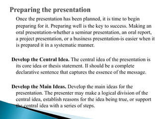 Once the presentation has been planned, it is time to begin
preparing for it. Preparing well is the key to success. Making an
oral presentation-whether a seminar presentation, an oral report,
a project presentation, or a business presentation-is easier when it
is prepared it in a systematic manner.
Develop the Central Idea. The central idea of the presentation is
its core idea or thesis statement. Il should be a complete
declarative sentence that captures the essence of the message.
Develop the Main Ideas. Develop the main ideas for the
presentation. The presenter may make a logical division of the
central idea, establish reasons for the idea being true, or support
the central idea with a series of steps.
 