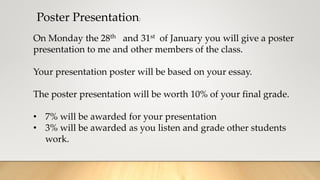 Poster Presentation:
On Monday the 28th and 31st of January you will give a poster
presentation to me and other members of the class.
Your presentation poster will be based on your essay.
The poster presentation will be worth 10% of your final grade.
• 7% will be awarded for your presentation
• 3% will be awarded as you listen and grade other students
work.
 