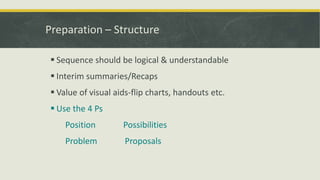 Preparation – Structure 
 Sequence should be logical & understandable 
 Interim summaries/Recaps 
 Value of visual aids-flip charts, handouts etc. 
 Use the 4 Ps 
Position Possibilities 
Problem Proposals 
 