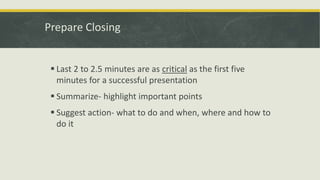Prepare Closing 
 Last 2 to 2.5 minutes are as critical as the first five 
minutes for a successful presentation 
 Summarize- highlight important points 
 Suggest action- what to do and when, where and how to 
do it 
 