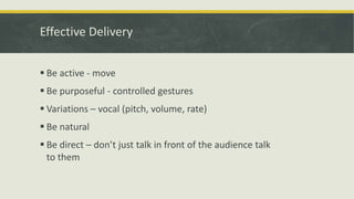 Effective Delivery 
 Be active - move 
 Be purposeful - controlled gestures 
 Variations – vocal (pitch, volume, rate) 
 Be natural 
 Be direct – don’t just talk in front of the audience talk 
to them 
 