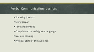 Verbal Communication- barriers 
 Speaking too fast 
 Using jargon 
 Tone and content 
 Complicated or ambiguous language 
 Not questioning 
 Physical State of the audience 
 