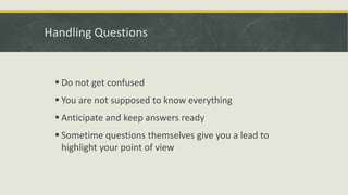 Handling Questions 
 Do not get confused 
 You are not supposed to know everything 
 Anticipate and keep answers ready 
 Sometime questions themselves give you a lead to 
highlight your point of view 
 