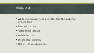 Visual Aids 
 While using a over head projector face the audience 
while talking 
 Point with a pen 
 Appropriate lighting 
Watch the colors 
 Ensure clear visibility 
 10 lines, 10 words per line 
 