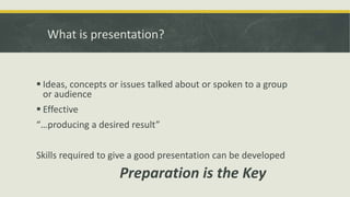 What is presentation? 
 Ideas, concepts or issues talked about or spoken to a group 
or audience 
 Effective 
“…producing a desired result” 
Skills required to give a good presentation can be developed 
Preparation is the Key 
 