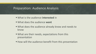 Preparation: Audience Analysis 
 What is the audience interested in 
 What does the audience want 
 What does the audience already know and needs to 
know 
 What are their needs, expectations from this 
presentation 
 How will the audience benefit from this presentation 
 