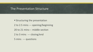 The Presentation Structure 
 Structuring the presentation 
2 to 2.5 mins --- opening/beginning 
20 to 21 mins--- middle section 
2 to 3 mins --- closing/end 
5 mins --- questions 
 
