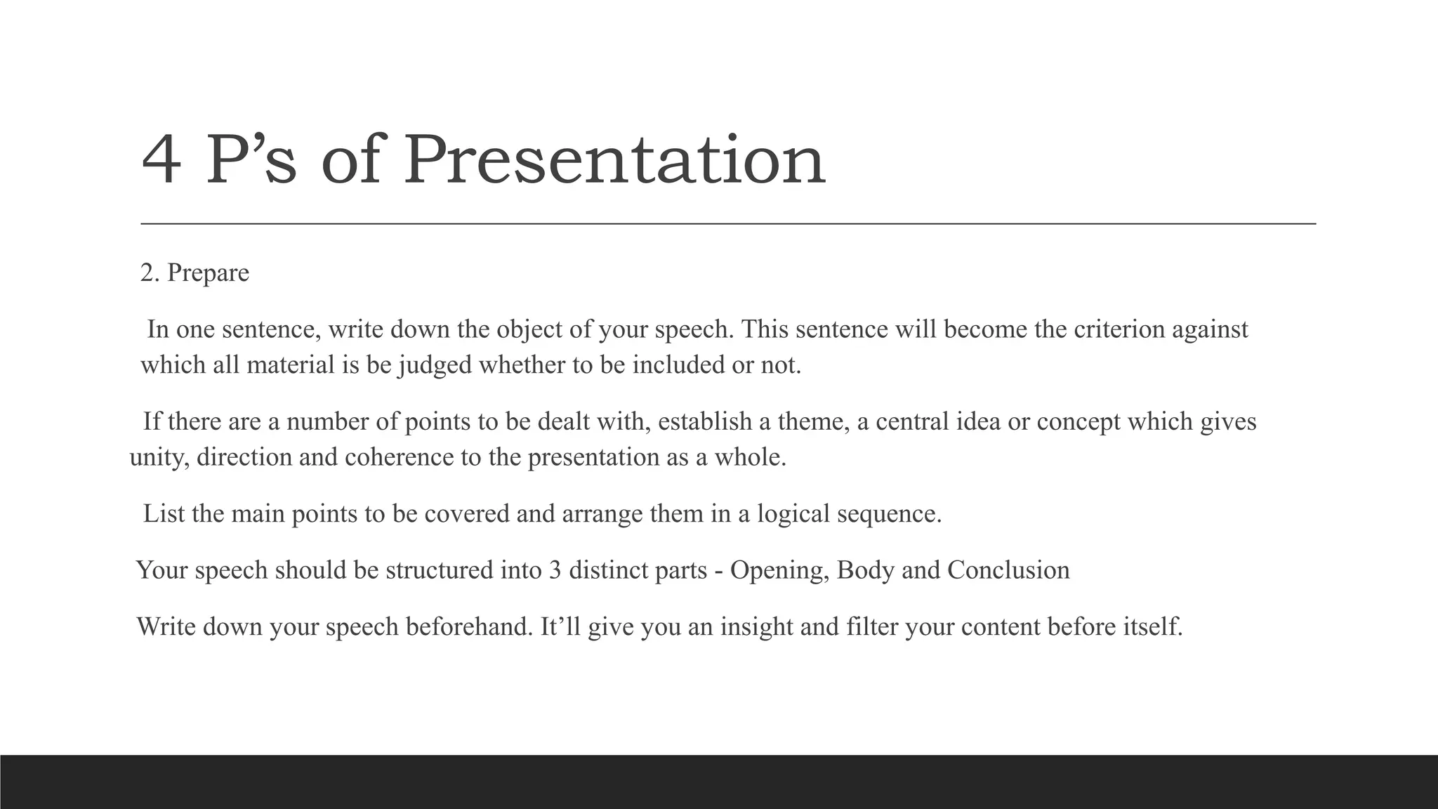 4 P’s of Presentation
2. Prepare
In one sentence, write down the object of your speech. This sentence will become the criterion against
which all material is be judged whether to be included or not.
If there are a number of points to be dealt with, establish a theme, a central idea or concept which gives
unity, direction and coherence to the presentation as a whole.
List the main points to be covered and arrange them in a logical sequence.
Your speech should be structured into 3 distinct parts - Opening, Body and Conclusion
Write down your speech beforehand. It’ll give you an insight and filter your content before itself.
 