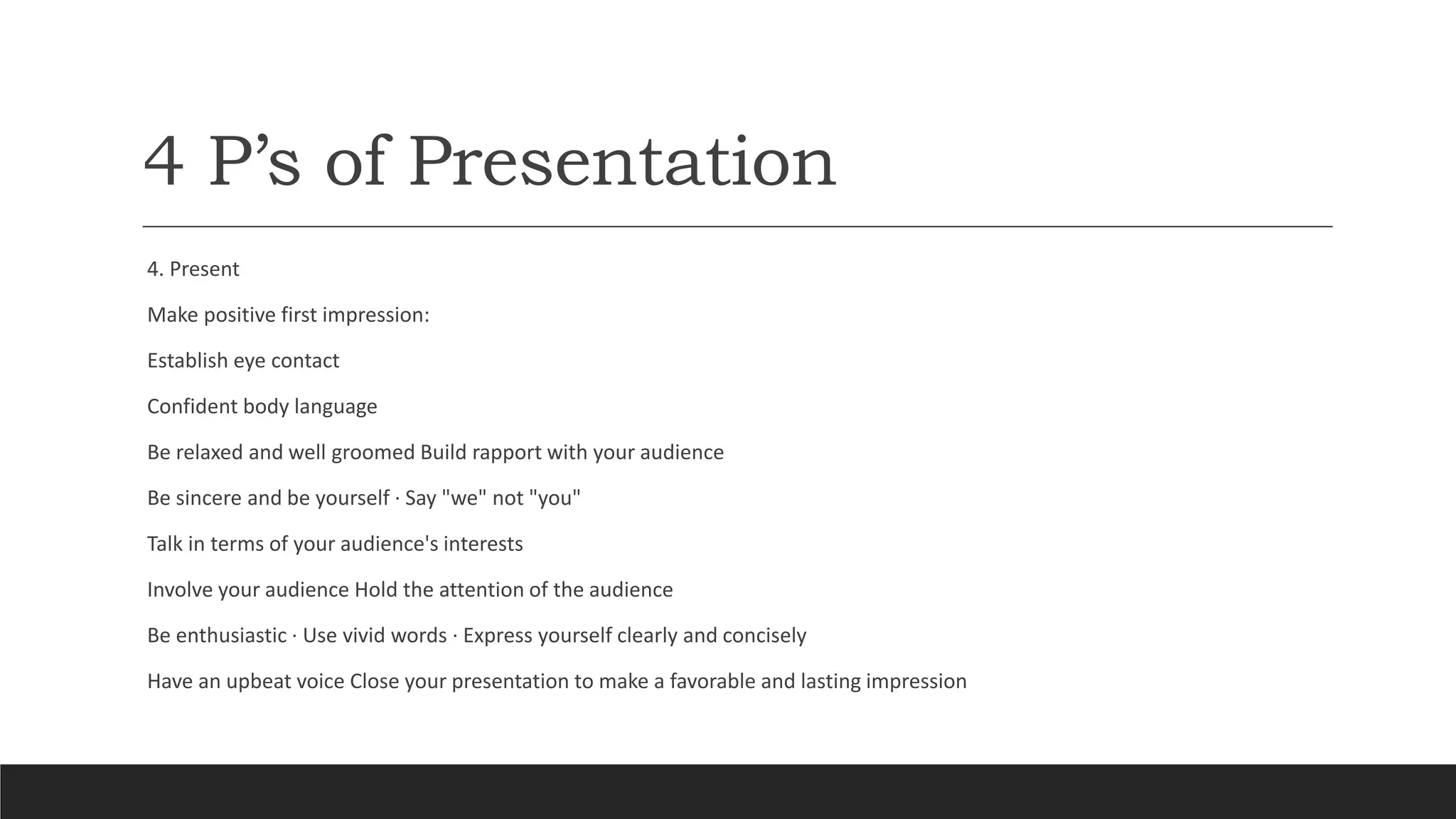 4 P’s of Presentation
4. Present
Make positive first impression:
Establish eye contact
Confident body language
Be relaxed and well groomed Build rapport with your audience
Be sincere and be yourself · Say "we" not "you"
Talk in terms of your audience's interests
Involve your audience Hold the attention of the audience
Be enthusiastic · Use vivid words · Express yourself clearly and concisely
Have an upbeat voice Close your presentation to make a favorable and lasting impression
 