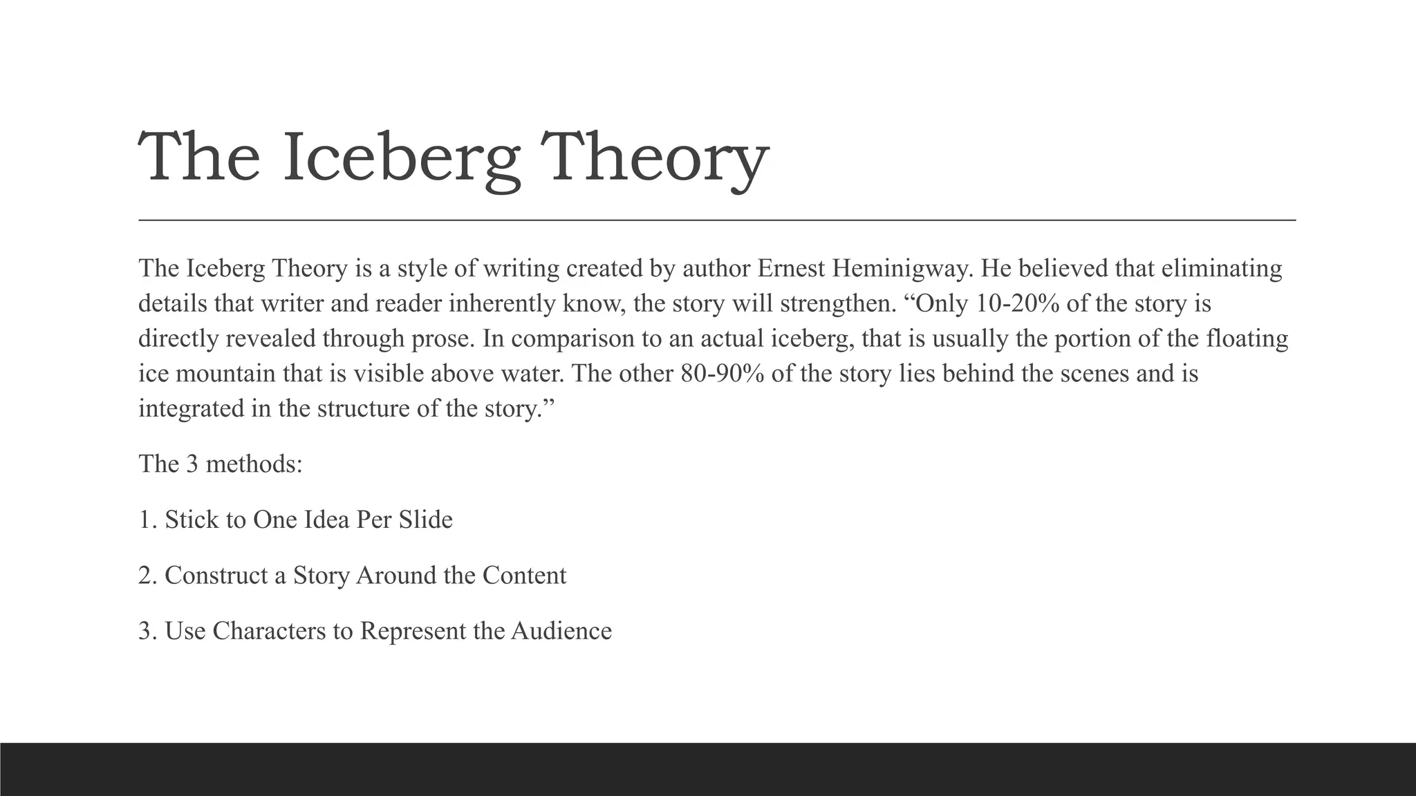 The Iceberg Theory
The Iceberg Theory is a style of writing created by author Ernest Heminigway. He believed that eliminating
details that writer and reader inherently know, the story will strengthen. “Only 10-20% of the story is
directly revealed through prose. In comparison to an actual iceberg, that is usually the portion of the floating
ice mountain that is visible above water. The other 80-90% of the story lies behind the scenes and is
integrated in the structure of the story.”
The 3 methods:
1. Stick to One Idea Per Slide
2. Construct a Story Around the Content
3. Use Characters to Represent the Audience
 