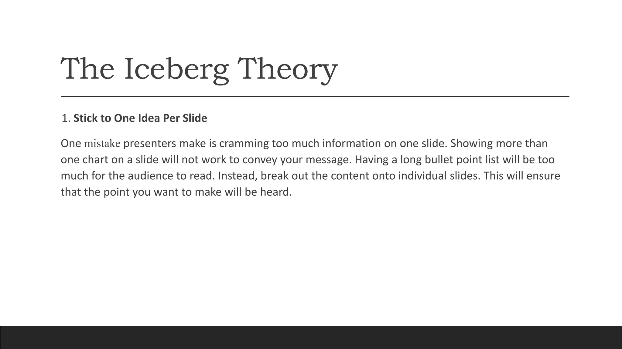 The Iceberg Theory
1. Stick to One Idea Per Slide
One mistake presenters make is cramming too much information on one slide. Showing more than
one chart on a slide will not work to convey your message. Having a long bullet point list will be too
much for the audience to read. Instead, break out the content onto individual slides. This will ensure
that the point you want to make will be heard.
 