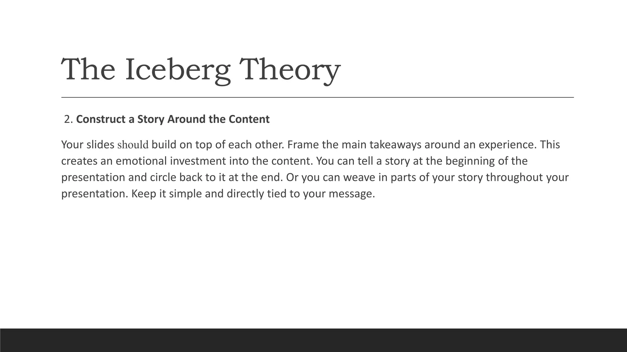 The Iceberg Theory
2. Construct a Story Around the Content
Your slides should build on top of each other. Frame the main takeaways around an experience. This
creates an emotional investment into the content. You can tell a story at the beginning of the
presentation and circle back to it at the end. Or you can weave in parts of your story throughout your
presentation. Keep it simple and directly tied to your message.
 